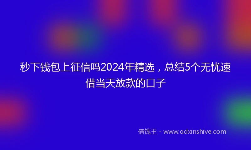 秒下钱包上征信吗2024年精选，总结5个无忧速借当天放款的口子