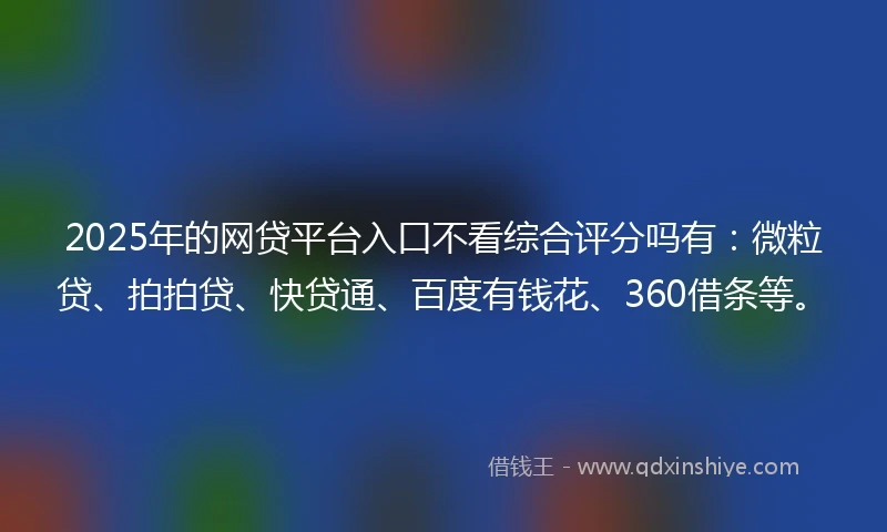 2025年的网贷平台入口不看综合评分吗有：微粒贷、拍拍贷、快贷通、百度有钱花、360借条等。