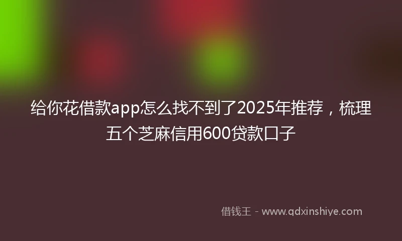 给你花借款app怎么找不到了2025年推荐，梳理五个芝麻信用600贷款口子