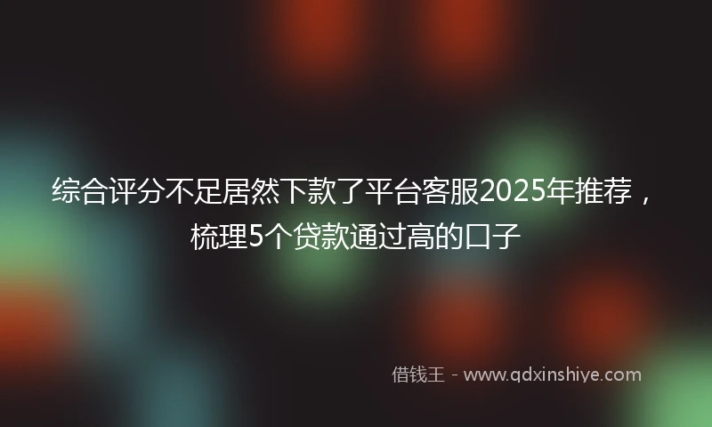 综合评分不足居然下款了平台客服2025年推荐，梳理5个贷款通过高的口子