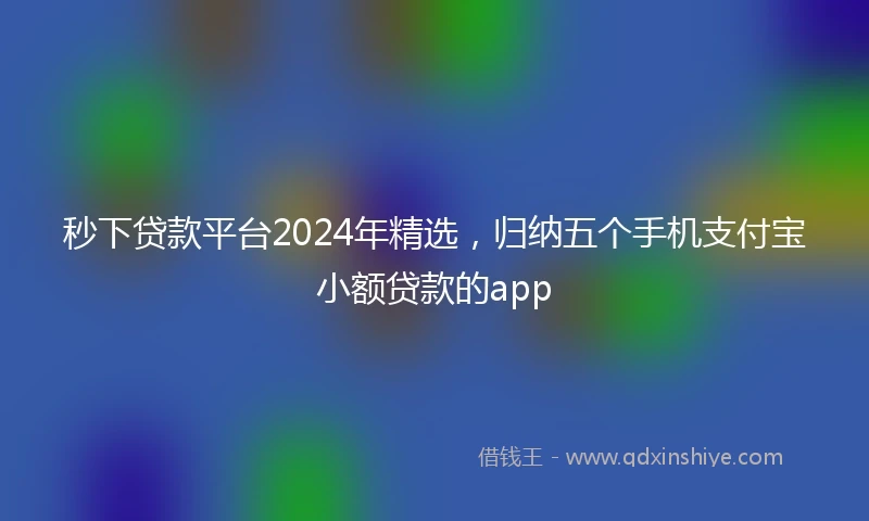 秒下贷款平台2024年精选，归纳五个手机支付宝小额贷款的app