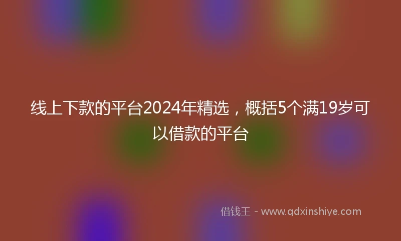 线上下款的平台2024年精选，概括5个满19岁可以借款的平台
