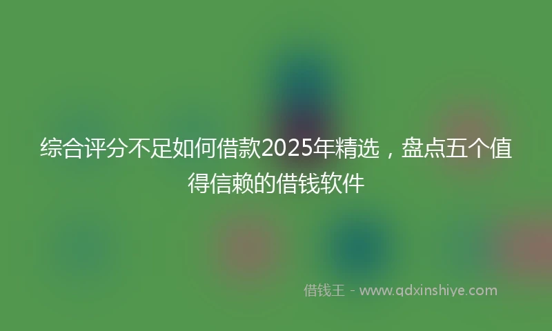 综合评分不足如何借款2025年精选，盘点五个值得信赖的借钱软件