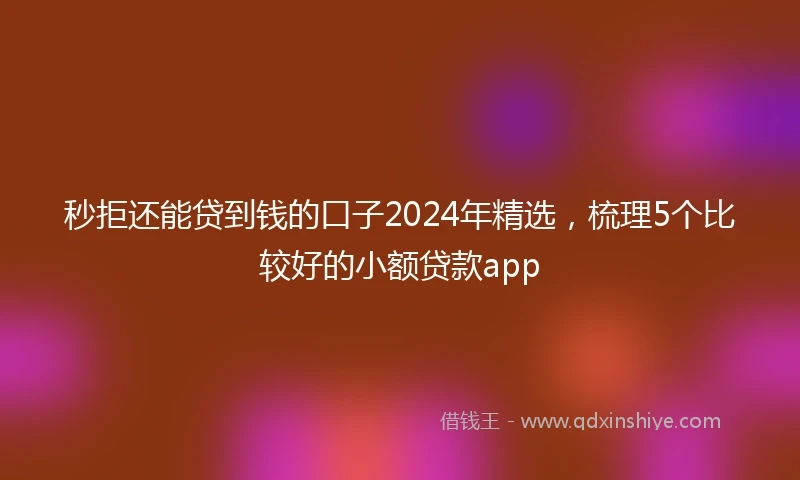 秒拒还能贷到钱的口子2024年精选，梳理5个比较好的小额贷款app