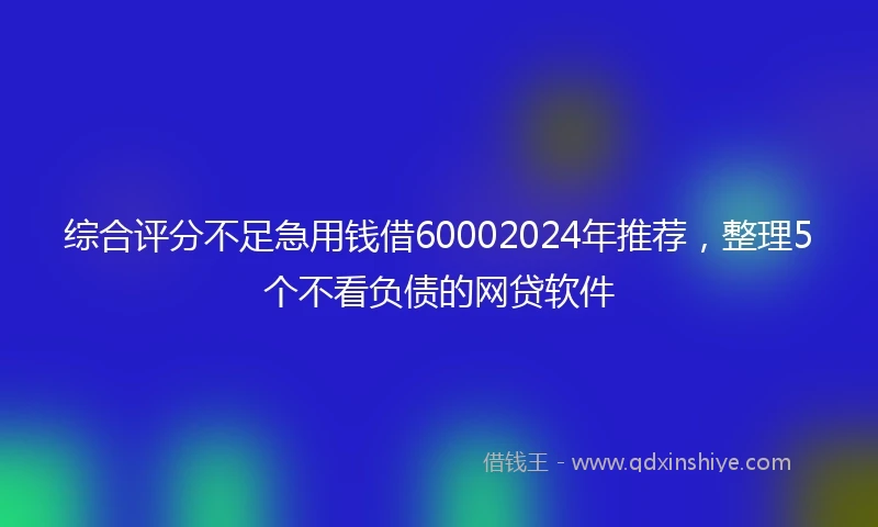 综合评分不足急用钱借60002024年推荐，整理5个不看负债的网贷软件