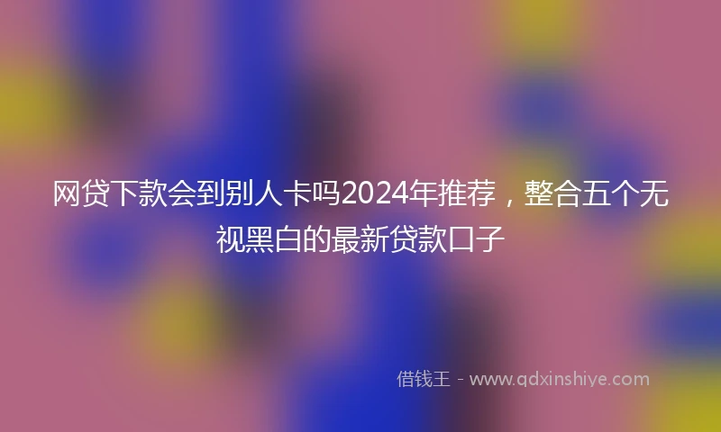 网贷下款会到别人卡吗2024年推荐，整合五个无视黑白的最新贷款口子