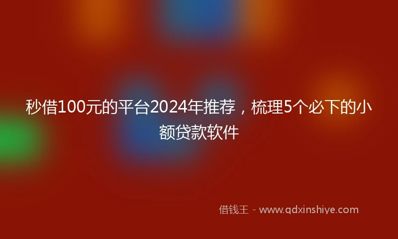 秒借100元的平台2024年推荐，梳理5个必下的小额贷款软件