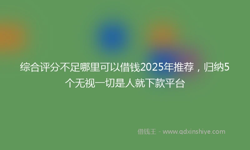 综合评分不足哪里可以借钱2025年推荐，归纳5个无视一切是人就下款平台