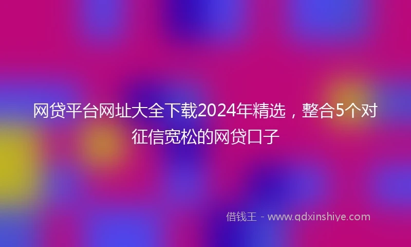 网贷平台网址大全下载2024年精选，整合5个对征信宽松的网贷口子