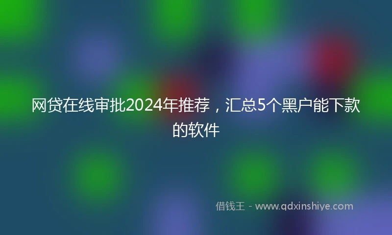 网贷在线审批2024年推荐，汇总5个黑户能下款的软件