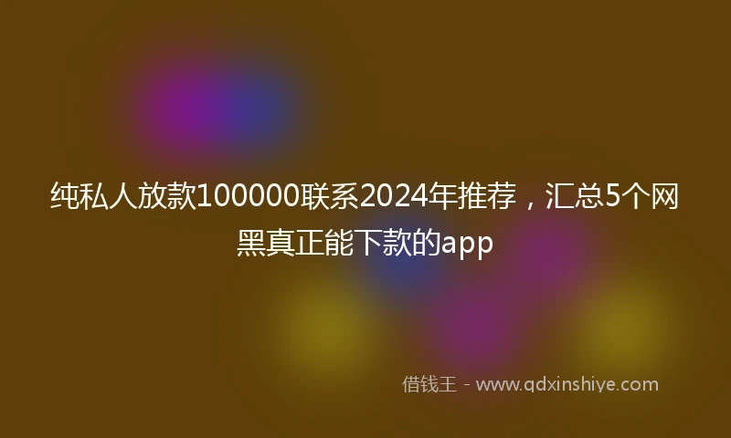 纯私人放款100000联系2024年推荐，汇总5个网黑真正能下款的app