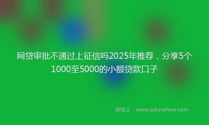 网贷审批不通过上征信吗2025年推荐，分享5个1000至5000的小额贷款口子