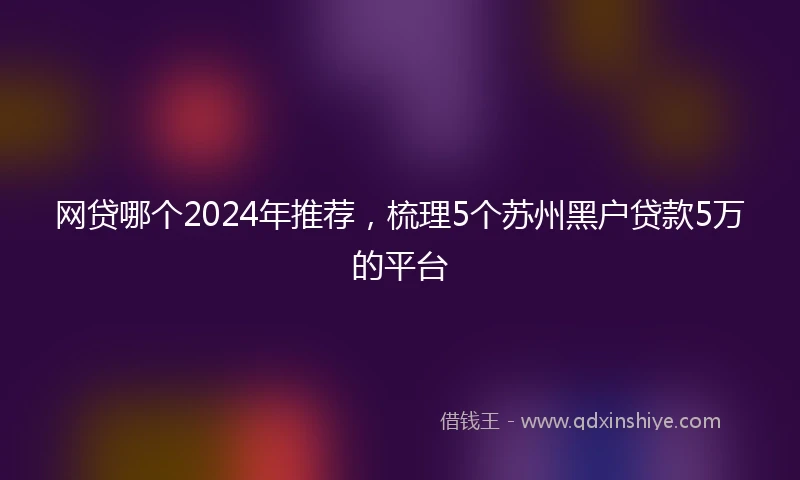 网贷哪个2024年推荐，梳理5个苏州黑户贷款5万的平台