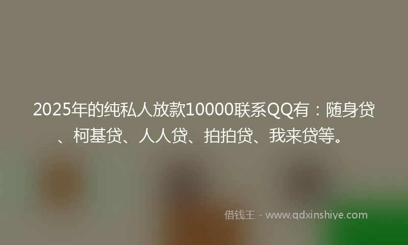 2025年的纯私人放款10000联系QQ有：随身贷、柯基贷、人人贷、拍拍贷、我来贷等。