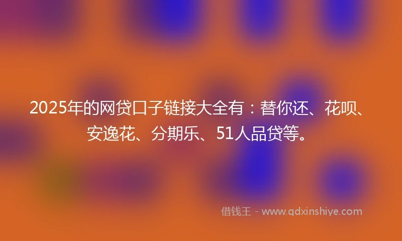 2025年的网贷口子链接大全有：替你还、花呗、安逸花、分期乐、51人品贷等。