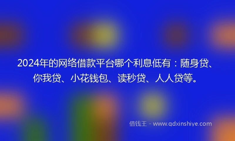 2024年的网络借款平台哪个利息低有：随身贷、你我贷、小花钱包、读秒贷、人人贷等。