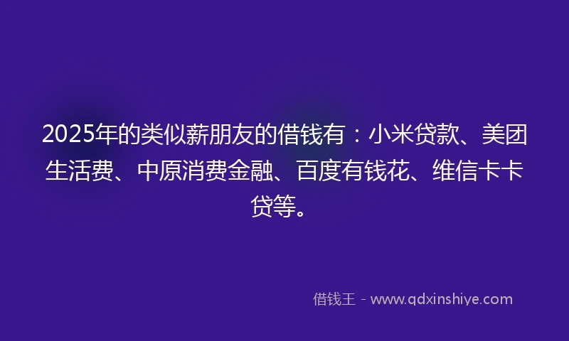 2025年的类似薪朋友的借钱有：小米贷款、美团生活费、中原消费金融、百度有钱花、维信卡卡贷等。