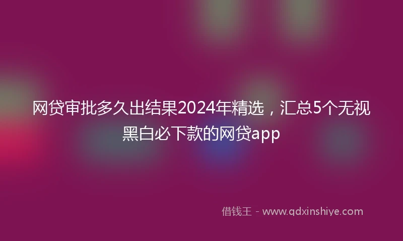 网贷审批多久出结果2024年精选，汇总5个无视黑白必下款的网贷app