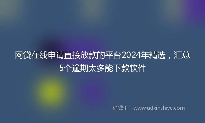 网贷在线申请直接放款的平台2024年精选，汇总5个逾期太多能下款软件