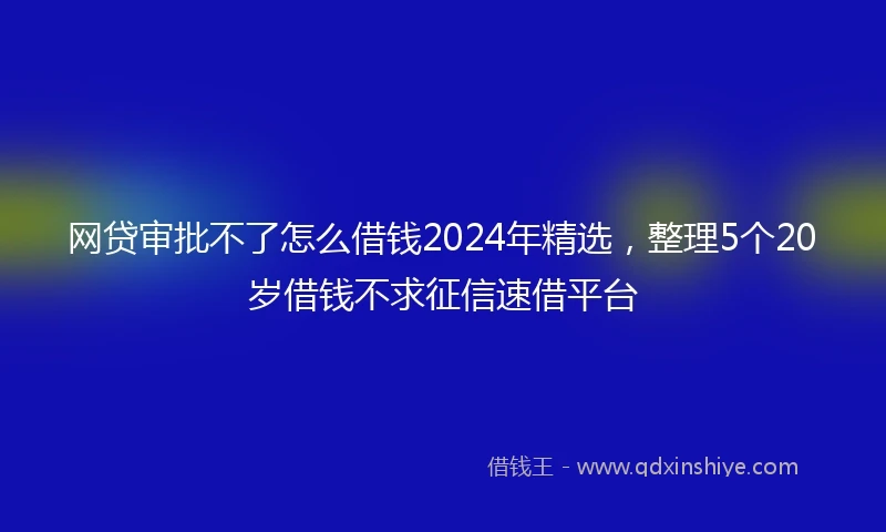 网贷审批不了怎么借钱2024年精选，整理5个20岁借钱不求征信速借平台