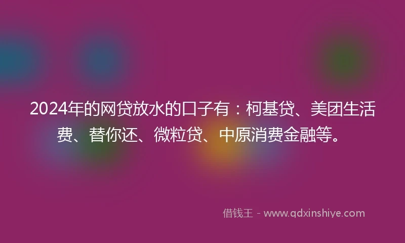 2024年的网贷放水的口子有：柯基贷、美团生活费、替你还、微粒贷、中原消费金融等。