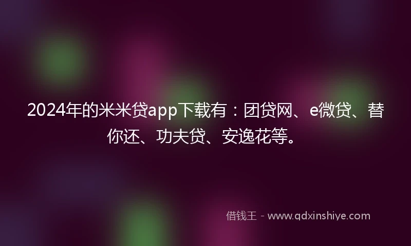 2024年的米米贷app下载有：团贷网、e微贷、替你还、功夫贷、安逸花等。