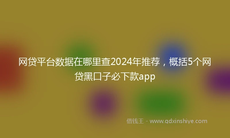 网贷平台数据在哪里查2024年推荐,概括5个网贷黑口子必下款app