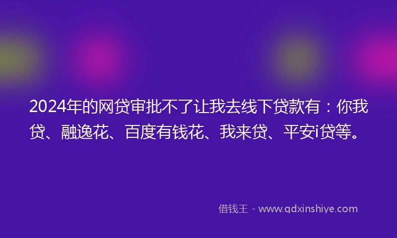 2024年的网贷审批不了让我去线下贷款有：你我贷、融逸花、百度有钱花、我来贷、平安i贷等。