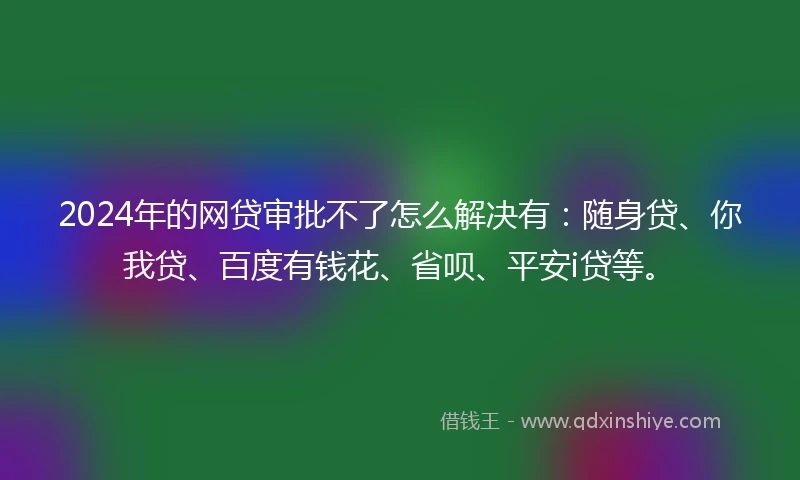 2024年的网贷审批不了怎么解决有：随身贷、你我贷、百度有钱花、省呗、平安i贷等。