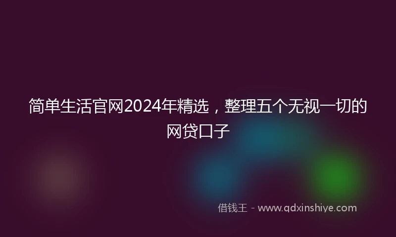 简单生活官网2024年精选，整理五个无视一切的网贷口子