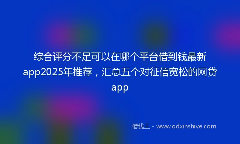 综合评分不足可以在哪个平台借到钱最新app2025年推荐，汇总五个对征信宽松的网贷app