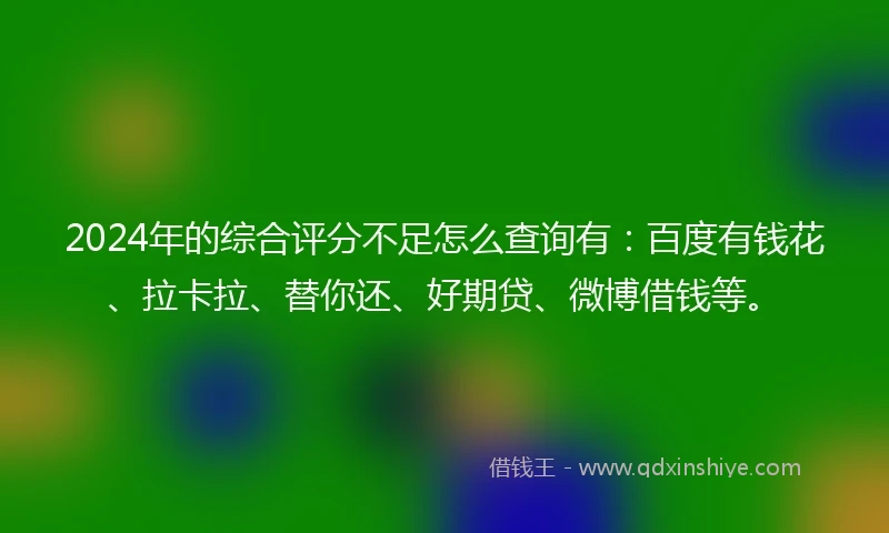 2024年的综合评分不足怎么查询有：百度有钱花、拉卡拉、替你还、好期贷、微博借钱等。