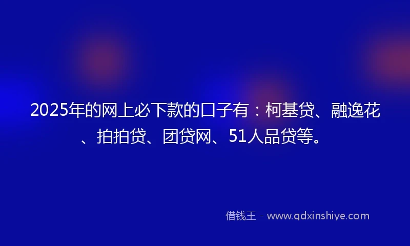 2025年的网上必下款的口子有：柯基贷、融逸花、拍拍贷、团贷网、51人品贷等。