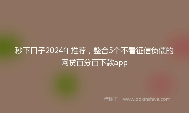 秒下口子2024年推荐，整合5个不看征信负债的网贷百分百下款app
