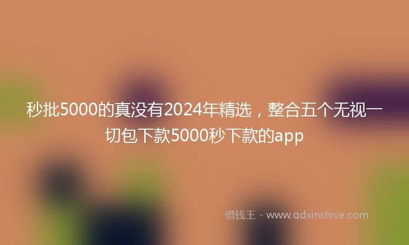 秒批5000的真没有2024年精选，整合五个无视一切包下款5000秒下款的app