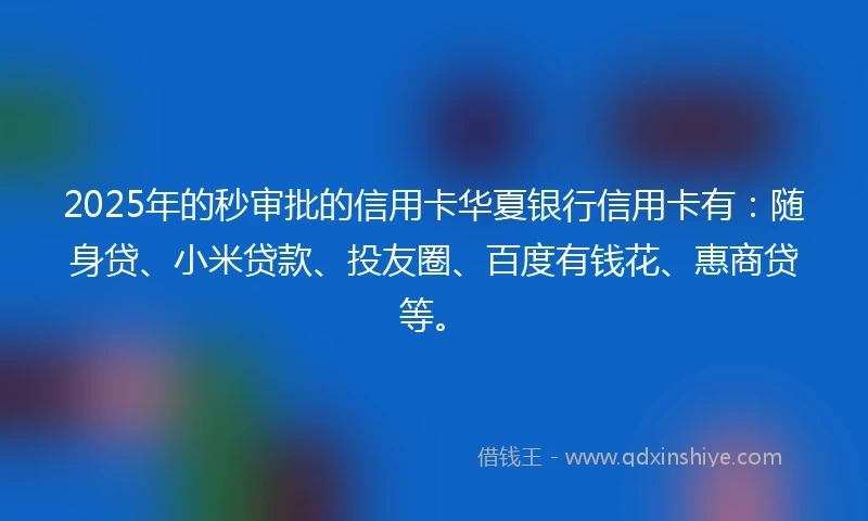 2025年的秒审批的信用卡华夏银行信用卡有：随身贷、小米贷款、投友圈、百度有钱花、惠商贷等。