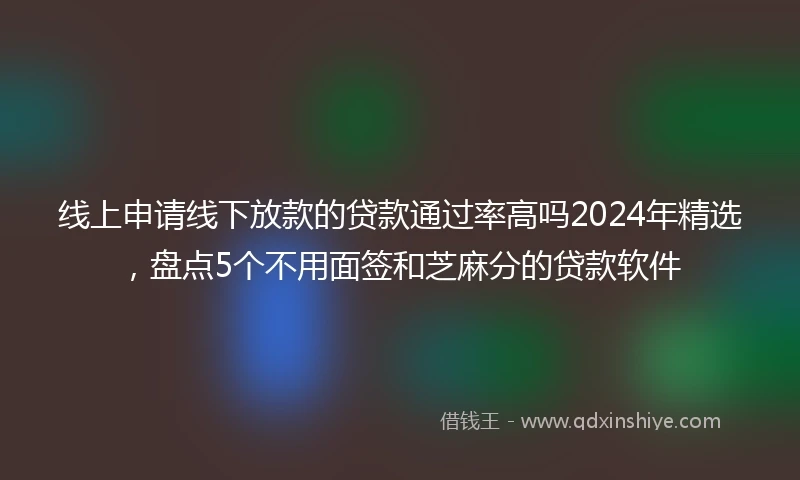 线上申请线下放款的贷款通过率高吗2024年精选，盘点5个不用面签和芝麻分的贷款软件
