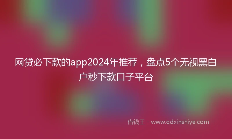 网贷必下款的app2024年推荐，盘点5个无视黑白户秒下款口子平台