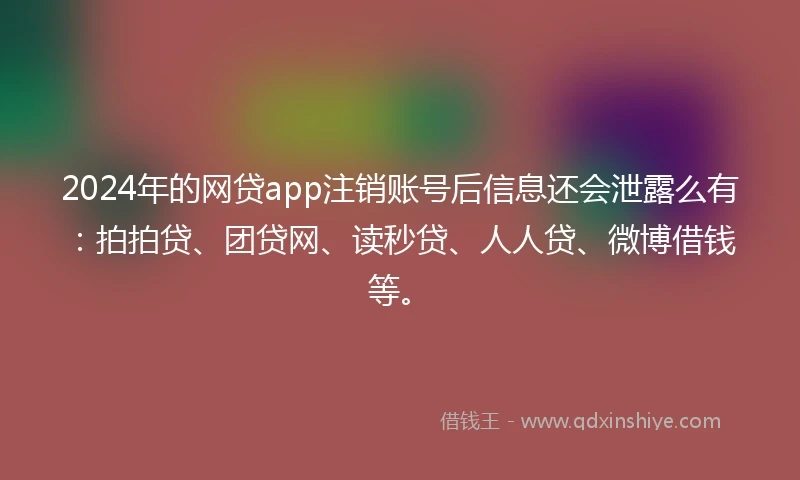 2024年的网贷app注销账号后信息还会泄露么有：拍拍贷、团贷网、读秒贷、人人贷、微博借钱等。