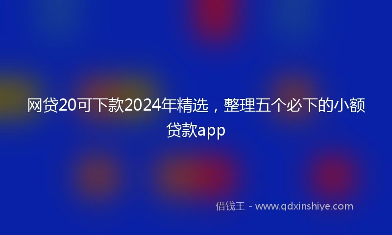 网贷20可下款2024年精选，整理五个必下的小额贷款app