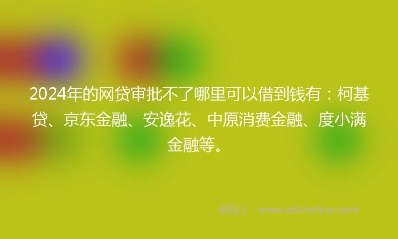 2024年的网贷审批不了哪里可以借到钱有：柯基贷、京东金融、安逸花、中原消费金融、度小满金融等。