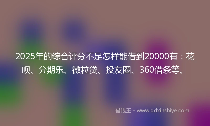 2025年的综合评分不足怎样能借到20000有：花呗、分期乐、微粒贷、投友圈、360借条等。
