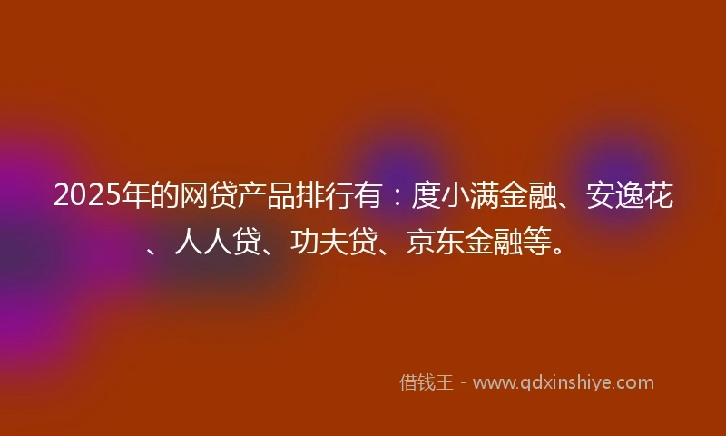 2025年的网贷产品排行有：度小满金融、安逸花、人人贷、功夫贷、京东金融等。