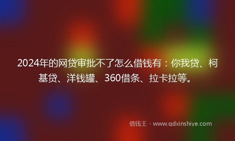 2024年的网贷审批不了怎么借钱有：你我贷、柯基贷、洋钱罐、360借条、拉卡拉等。