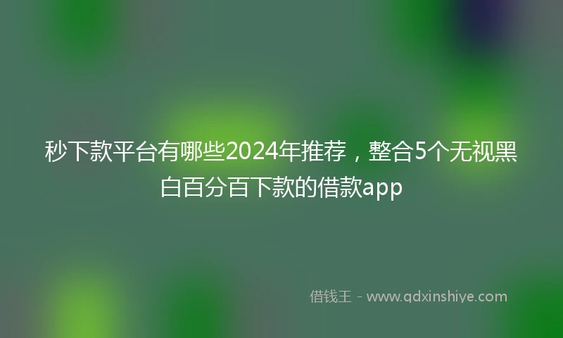 秒下款平台有哪些2024年推荐，整合5个无视黑白百分百下款的借款app