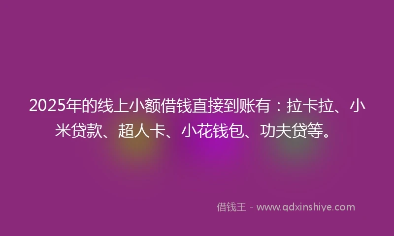 2025年的线上小额借钱直接到账有：拉卡拉、小米贷款、超人卡、小花钱包、功夫贷等。