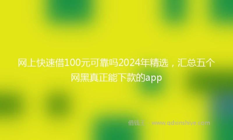 网上快速借100元可靠吗2024年精选，汇总五个网黑真正能下款的app