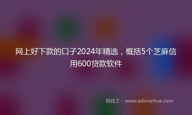 网上好下款的口子2024年精选，概括5个芝麻信用600贷款软件