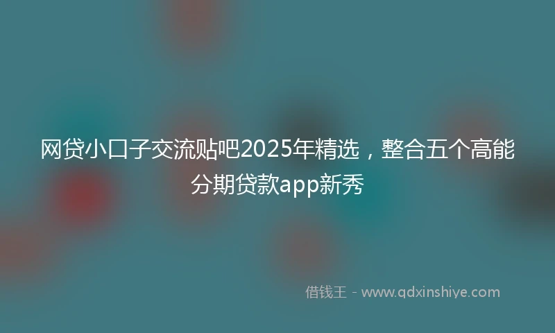 网贷小口子交流贴吧2025年精选，整合五个高能分期贷款app新秀