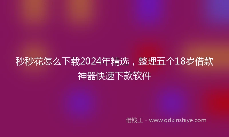 秒秒花怎么下载2024年精选，整理五个18岁借款神器快速下款软件